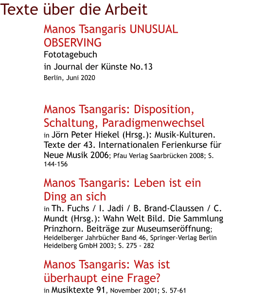 Texte über die Arbeit Manos Tsangaris UNUSUAL OBSERVING Fototagebuch in Journal der Künste No.13 Berlin, Juni 2020   Manos Tsangaris: Disposition, Schaltung, Paradigmenwechsel in Jörn Peter Hiekel (Hrsg.): Musik-Kulturen. Texte der 43. Internationalen Ferienkurse für Neue Musik 2006; Pfau Verlag Saarbrücken 2008; S. 144-156  Manos Tsangaris: Leben ist ein Ding an sich in Th. Fuchs / I. Jadi / B. Brand-Claussen / C. Mundt (Hrsg.): Wahn Welt Bild. Die Sammlung Prinzhorn. Beiträge zur Museumseröffnung; Heidelberger Jahrbücher Band 46, Springer-Verlag Berlin Heidelberg GmbH 2003; S. 275 - 282  Manos Tsangaris: Was ist überhaupt eine Frage? in Musiktexte 91, November 2001; S. 57-61